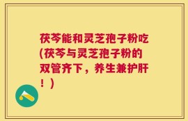 茯芩能和灵芝孢子粉吃(茯芩与灵芝孢子粉的双管齐下，养生兼护肝！)
