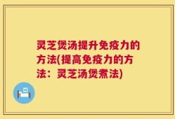 灵芝煲汤提升免疫力的方法(提高免疫力的方法：灵芝汤煲煮法)