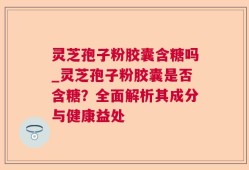 灵芝孢子粉胶囊含糖吗_灵芝孢子粉胶囊是否含糖？全面解析其成分与健康益处