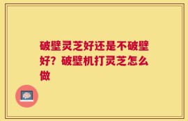破壁灵芝好还是不破壁好？破壁机打灵芝怎么做