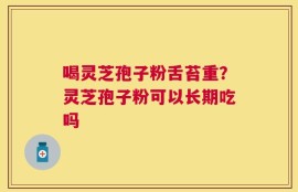 喝灵芝孢子粉舌苔重？灵芝孢子粉可以长期吃吗
