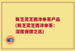 甄芝灵芝西洋参茶产品(甄芝灵芝西洋参茶：深度保健之选)