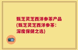 甄芝灵芝西洋参茶产品(甄芝灵芝西洋参茶：深度保健之选)