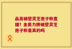 品高破壁灵芝孢子粉直播？金奥力牌破壁灵芝孢子粉是真的吗