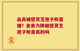 品高破壁灵芝孢子粉直播？金奥力牌破壁灵芝孢子粉是真的吗
