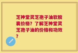 芝神堂灵芝孢子油软胶囊价格？了解芝神堂灵芝孢子油的价格和功效？