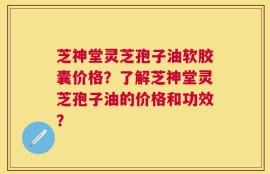 芝神堂灵芝孢子油软胶囊价格？了解芝神堂灵芝孢子油的价格和功效？