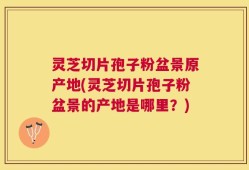 灵芝切片孢子粉盆景原产地(灵芝切片孢子粉盆景的产地是哪里？)