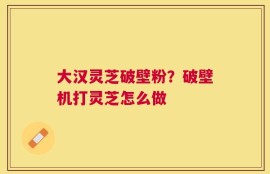 大汉灵芝破壁粉？破壁机打灵芝怎么做