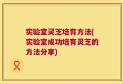 实验室灵芝培育方法(实验室成功培育灵芝的方法分享)