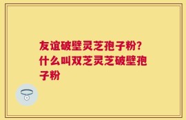 友谊破壁灵芝孢子粉？什么叫双芝灵芝破壁孢子粉