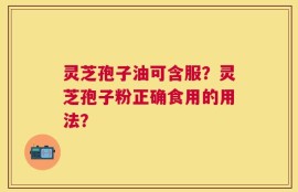 灵芝孢子油可含服？灵芝孢子粉正确食用的用法？