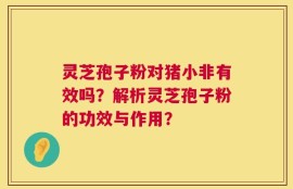 灵芝孢子粉对猪小非有效吗？解析灵芝孢子粉的功效与作用？