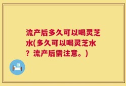 流产后多久可以喝灵芝水(多久可以喝灵芝水？流产后需注意。)