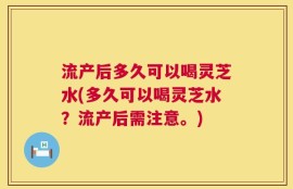 流产后多久可以喝灵芝水(多久可以喝灵芝水？流产后需注意。)