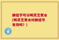肺结节可以喝灵芝煮水(喝灵芝煮水对肺结节有效吗？)