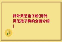 野外灵芝孢子粉(野外灵芝孢子粉的全面介绍)
