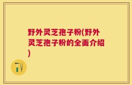 野外灵芝孢子粉(野外灵芝孢子粉的全面介绍)