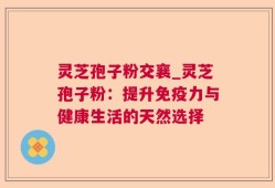 灵芝孢子粉交襄_灵芝孢子粉：提升免疫力与健康生活的天然选择