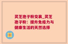 灵芝孢子粉交襄_灵芝孢子粉：提升免疫力与健康生活的天然选择