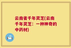 云南省千年灵芝(云南千年灵芝：一种神奇的中药材)