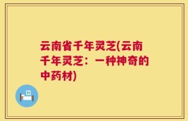 云南省千年灵芝(云南千年灵芝：一种神奇的中药材)