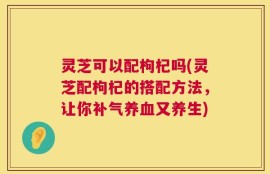 灵芝可以配枸杞吗(灵芝配枸杞的搭配方法，让你补气养血又养生)