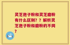 灵芝孢子粉和灵芝磨粉有什么区别？？解析灵芝孢子粉和磨粉的不同？