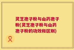 灵芝孢子粉与山药孢子粉(灵芝孢子粉与山药孢子粉的功效和区别)
