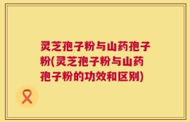 灵芝孢子粉与山药孢子粉(灵芝孢子粉与山药孢子粉的功效和区别)