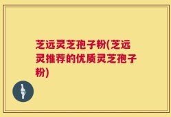 芝远灵芝孢子粉(芝远灵推荐的优质灵芝孢子粉)