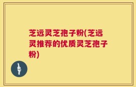 芝远灵芝孢子粉(芝远灵推荐的优质灵芝孢子粉)
