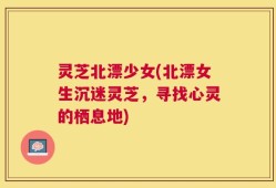 灵芝北漂少女(北漂女生沉迷灵芝，寻找心灵的栖息地)