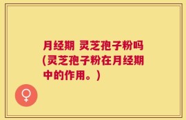 月经期 灵芝孢子粉吗(灵芝孢子粉在月经期中的作用。)