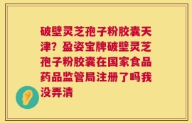 破壁灵芝孢子粉胶囊天津？盈姿宝牌破壁灵芝孢子粉胶囊在国家食品药品监管局注册了吗我没弄清