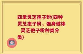 四圣灵芝孢子粉(四种灵芝孢子粉，强身健体  灵芝孢子粉种类分类)
