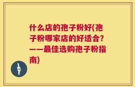 什么店的孢子粉好(孢子粉哪家店的好适合？——最佳选购孢子粉指南)
