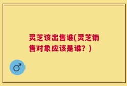 灵芝该出售谁(灵芝销售对象应该是谁？)