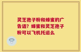 灵芝孢子粉和蜂蜜的广告语？蜂蜜和灵芝孢子粉可以飞机托运么