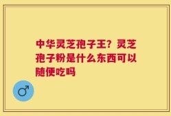 中华灵芝孢子王？灵芝孢子粉是什么东西可以随便吃吗