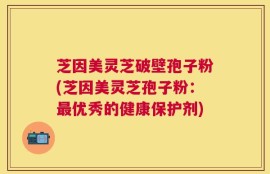 芝因美灵芝破壁孢子粉(芝因美灵芝孢子粉：最优秀的健康保护剂)