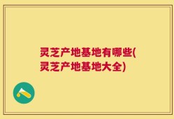 灵芝产地基地有哪些(灵芝产地基地大全)