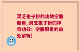 灵芝孢子粉的功效空腹服用_灵芝孢子粉的神奇功效：空腹服用的益处解析)