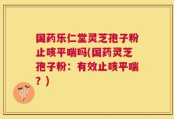 国药乐仁堂灵芝孢子粉止咳平喘吗(国药灵芝孢子粉：有效止咳平喘？)