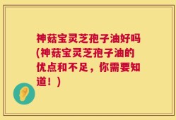 神菇宝灵芝孢子油好吗(神菇宝灵芝孢子油的优点和不足，你需要知道！)