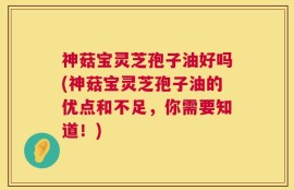 神菇宝灵芝孢子油好吗(神菇宝灵芝孢子油的优点和不足，你需要知道！)
