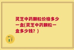 灵芝中药颗粒价格多少一盒(灵芝中药颗粒一盒多少钱？)
