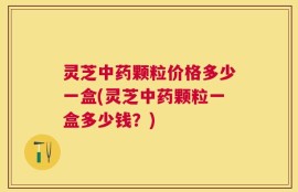 灵芝中药颗粒价格多少一盒(灵芝中药颗粒一盒多少钱？)