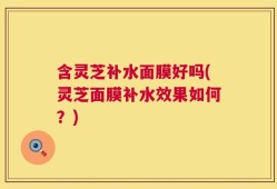 含灵芝补水面膜好吗(灵芝面膜补水效果如何？)