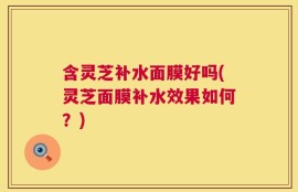 含灵芝补水面膜好吗(灵芝面膜补水效果如何？)